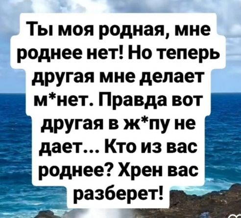 Ты моя родная, мне роднее нет! Но теперь другая мне делает м*нет. Правда вот другая в ж*пу не даёт... Кто из вас роднее? Хрен вас разберёт!