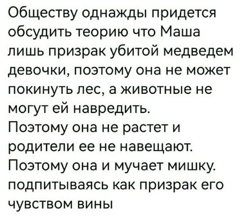 Обществу однажды придется обсудить теорию что Маша лишь призрак убитой медведем девочки, поэтому она не может покинуть лес, а животные не могут ей навредить. Поэтому она не растет и родители её не навещают. Поэтому она и мучает мишку, подпытываясь как призрак его чувством вины.
