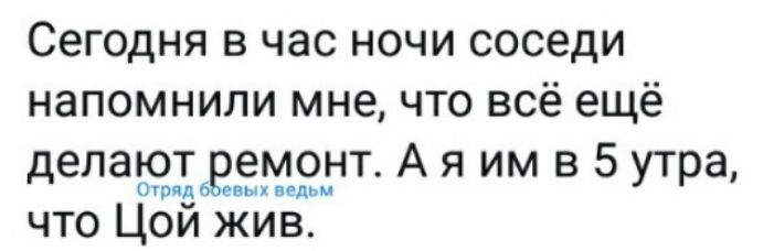 Сегодня в час ночи сидели, напомнили мне, что всё ещё делают ремонт. А я им в 5 утра, что Цой жив.