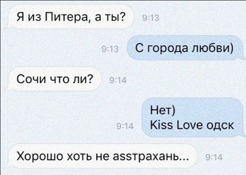 Я из Питера, а ты?
С города любви)
Сочи что ли?
Нет)
Kiss Love одск
Хорошо хоть не асстахань...