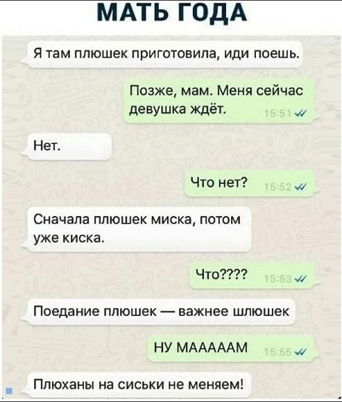 Я там плюшек приготовила, иди поешь.
Позже, мам. Меня сейчас девушка ждет.
Нет.
Что нет?
Сначала плюшек миска, потом уже киска.
Что????
Поедание плюшек — важнее шлюшек
НУ МАААМ
Плюшаны на сиськи не меняем!