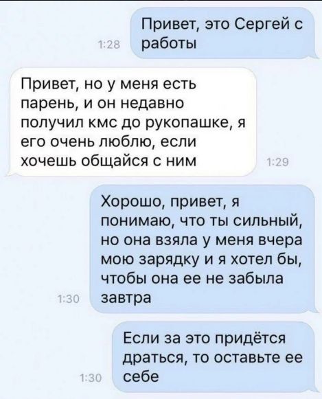 Привет, это Сергей с работы
Привет, но у меня есть парень, и он недавно получил кМС до рукопашке, я его очень люблю, если хочешь общайся с ним
Хорошо, привет, я понимаю, что ты сильный, но она взяла у меня вчера мою зарядку и я хотел бы, чтобы она её не забыла завтра
Если за это придется драться, то оставьте её себе
