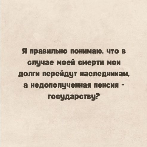 Я правильно понимаю, что в случае моей смерти мои долги перейдут наследникам, а недопонятая пенсия - государству?