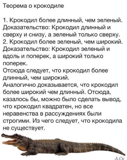 Теорема о крокодиле

1. Крокодил более длинный, чем зеленый. Доказательство: Крокодил длинный и сверху и снизу, а зеленый только сверху.
2. Крокодил более зеленый, чем широкий. Доказательство: Крокодил зеленый и вдоль и поперек, а широкий только поперек.
Отсюда следует, что крокодил более длинный, чем широкий.
Аналогично доказывается, что крокодил более широкий чем длинный. Отсюда, казалось бы, можно было сделать вывод, что крокодил квадратен, но все неравенства в рассуждениях были строгими. Из чего следует, что крокодил не существует.
