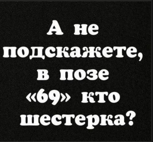 А не подскажете, в позе «69» кто шестерка?