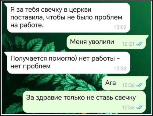 Я за тебя свечку в церкви поставила, чтобы не было проблем на работе.
Меня уволили
Получается помогло) нет работы – нет проблем
Ага
За здоровье только не ставь свечку
