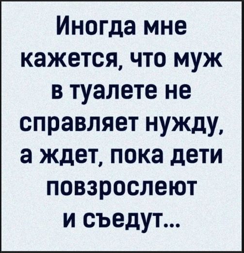Иногда мне кажется, что муж в туалете не справляет нужду, а ждет, пока дети повзрослеют и съедят...