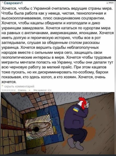 Хочется, чтобы с Украиной считались ведущие страны мира. Чтобы была работа как у немцев, чистота, технологичность и высококвалифицированная, плюс скандинавские соратники.
Хочется, чтобы кафе, обеденные и изысканные и дико украинцам завидовали. Хочется кататься по курортам мира на равных с англичанами, американцами, японцами. Хочется иметь долгую и героическую историю, чтобы все в рот заглядывали, слушая за обеденным столом рассказы украинца. Хочется вершить судьбы небывало польнопочных народов вместе с сильными мира сего, защищать свои геополитические интересы в мире. Хочется, чтобы трудовые мигранты мечтали попасть на Украину, чтобы они делали тут всего черновую работу за мелкий прайс. При этом касаторов не пускать, но их дискриминировать по-любому, барской показывать, кто здесь холоп, а кто хозяин. Хочется, очень хочется...