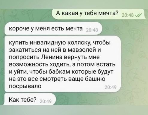 короче у меня есть мечта
купить инвалидную коляску, чтобы закатиться на ней в мавзолей и попросить Ленина вернуть мне возможность ходить, а потом встать и уйти, чтобы бабкам которые будут на это все смотреть ваше башно поср*вало
Как тебе?