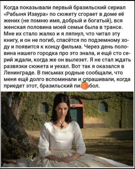 Когда показывали первый бразильский сериал «Рабыня Изаура» по сюжету сгорает в доме её жених (не помню имя, добрый и богатый), вся женская половина моей семьи была в трансе. Мне их стало жалко и я лянул, что читал эту книгу, и он не погиб, спасаясь по подземному ходу и появится к концу фильма. Через день половина нашего городка про это знала, и ещё сто серий ждали, когда же он вылезет. Я не стал ждать развязки сюжета и уехал. Вот так я оказался в Ленинграде. В письмах родные сообщали, что меня ещё долго вспоминали и спрашивали, когда придет этот, бразильский п....
