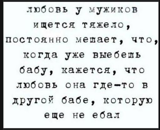 любовь у мужиков ищется тяжело, постоянно мешает, что, когда уже выебешь бабу, кажется, что любовь она где-то в другой бабе, которую еще не ебал