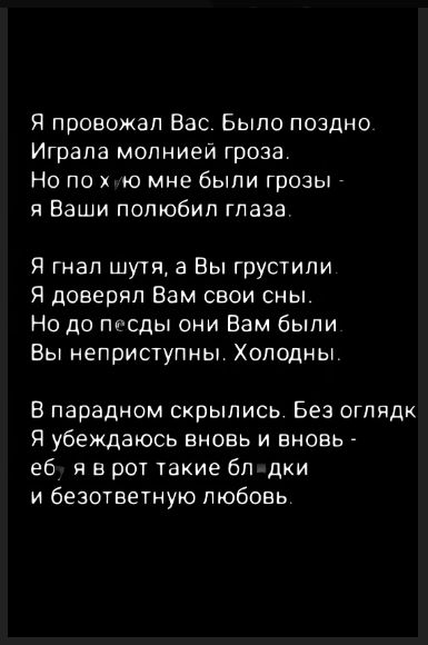 Я провожал Вас. Было поздно. Игралa молнией гроза. Но по хₓю мне были грозы - я Ваши полюбил глаза.

Я гнал шутя, а Вы грустили. Я доверял Вам свои сны. Но до пѣсды они Вам были. Вы неприструпны. Холодны.

В парадном скрылись. Без оглядки. Я убеждаюсь вновь и вновь - ёб, я в рот такие блядки и безответную любовь.