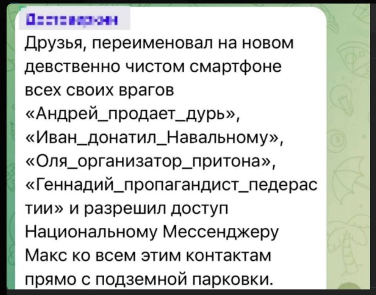 Друзья, переименовал на новом девственно чистом смартфоне всех своих врагов «Андрей_продает_дурь», «Иван_донатил_Навальному», «Оля_организатор_притона», «Геннадий_пропагандист_педерас ти» и разрешил доступ Национальному Мессенджеру Макс ко всем этим контактам прямо с подземной парковки.