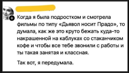 Когда я была подростком и смотрела фильмы по типу «Дьявол носит Прада», то думала, как же это круто бегать куда-то на каблуках со стаканчиком кофе и чтобы все тебе звонили с работы и ты такая занятая и классная.
Так вот, я передумала.