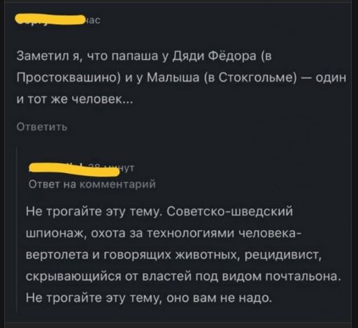 Заметил я, что папаша у Дяди Фёдора (в Простоквашино) и у Малыша (в Стокгольме) — один и тот же человек...

Не трогайте эту тему. Советско-шведский шпионazh, охота за технологиями человека-вертолета и говорящих животных, рецидивист, скрывающийся от властей под видом почтальона. Не трогайте эту тему, оно вам не надо.