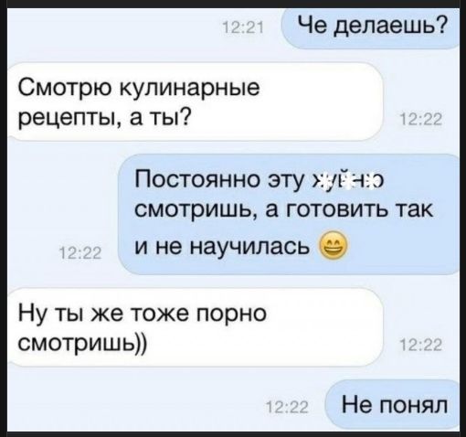 Что делаешь? Смотрю кулинарные рецепты, а ты? Постоянно эту девушку смотришь, а готовить так и не научилась 😄 Ну ты же тоже порно смотришь)) Не понял