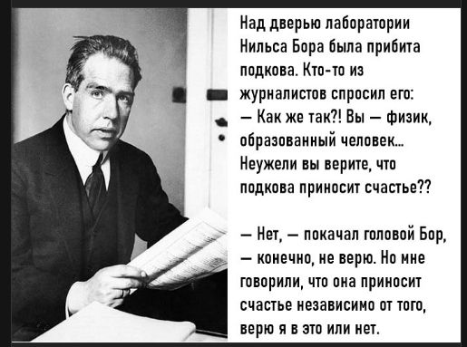 Над дверью лаборатории Нильса Бора была прибита подкова. Кто-то из журналистов спросил его: — Как же так?! Вы — физик, образованный человек.. Неужели вы верите, что подкова приносит счастье? — Нет, — покачал головой Бор, — конечно, не верю. Но мне говорили, что она приносит счастье независимо от того, верю я в это или нет.
