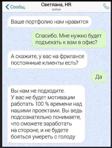 Ваше портфолио нам нравится
Спасибо. Мне нужно будет подъехать к вам в офис?
А скажите, у вас на фрилансе постоянные клиенты есть?
Да
Вы нам не подходите. У вас не будет мотивации работать 100 % времени над нашими проектами. Вы ведь подсознательно понимаете, что сможете заработать на стороне, и не будете бояться умереть с голоду
