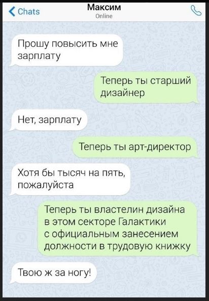 Прошу повысить мне зарплату
Теперь ты старший дизайнер
Нет, зарплату
Теперь ты арт-директор
Хотя бы тысячи на пять, пожалуйста
Теперь ты властелин дизайна в этом секторе Галактики с официальным занесением должности в трудовую книжку
Твою ж за ногу!