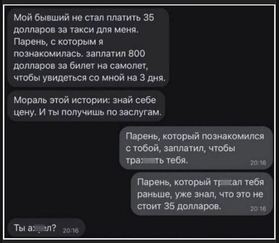 Мой бывший не стал платить 35 долларов за такси для меня. Парень, с которым я познакомилась, заплатил 800 долларов за билет на самолет, чтобы увидеться со мной на 3 дня. Мораль этой истории: знай себе цену. И ты получишь по заслугам. Парень, который познакомился с тобой, заплатил, чтобы трахать тебя. Парень, который трахал тебя раньше, уже знал, что это не стоит 35 долларов. Ты аел?