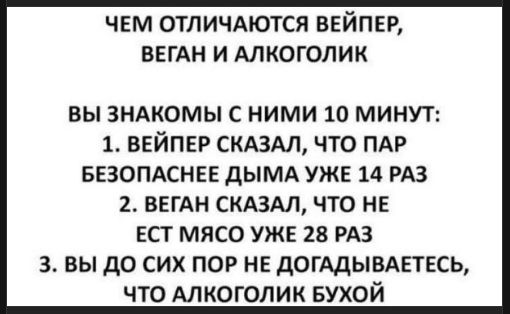 ЧЕМ ОТЛИЧАЮТСЯ ВЕЙПЕР, ВЕГАН И АЛКОГОЛИК
ВЫ ЗНАКОМЫ С НИМИ 10 МИНУТ:
1. ВЕЙПЕР СКАЗАЛ, ЧТО ПАР БЕЗОПАСНЕЕ ДЫМА УЖЕ 14 РАЗ
2. ВЕГАН СКАЗАЛ, ЧТО НЕ ЕСТ МЯСО УЖЕ 28 РАЗ
3. ВЫ ДО СИХ ПО Р НЕТ ДОГАДЫВАЕТЕСЬ, ЧТО АЛКОГОЛИК БУХОЙ