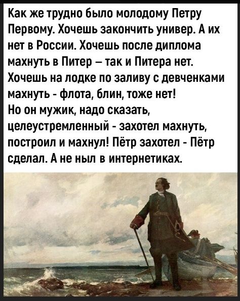 Как же трудно было молодому Петрy Первому. Хочешь закончить универ. А их нет в России. Хочешь после диплома махнуть в Питер – так и Питера нет. Хочешь на лодке по заливу с девченками махнуть - флота, блин, тоже нет! Но он мужик, надо сказать, целеустремлённый - захотел махнуть, построил и махнул! Пётр захотел - Пётр сделал. А не ныл в интернетиках.