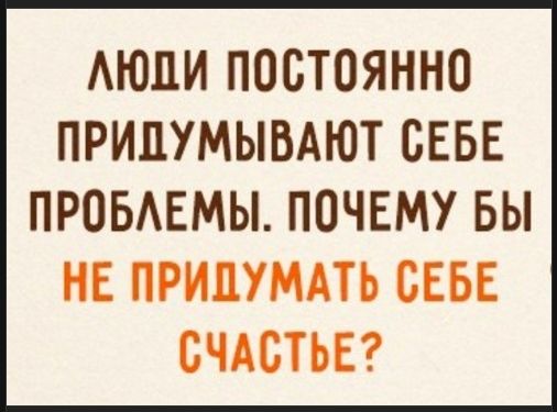 ЛЮДИ ПОСТОЯННО ПРИДУМЫВАЮТ СЕБЕ ПРОБЛЕМЫ. ПОЧЕМУ БЫ НЕ ПРИДУМАТЬ СЕБЕ СЧАСТЬЕ?