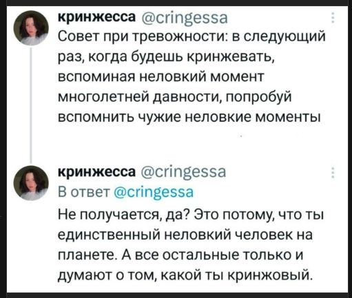 Совет при тревожности: в следующий раз, когда будешь кринжевать, вспоминая неловкий момент многолетней давности, попробуй вспомнить чужие неловкие моменты

В ответ @cringessa Не получается, да? Это потому, что ты единственный неловкий человек на планете. А все остальные только и думают о том, какой ты кринжовый.