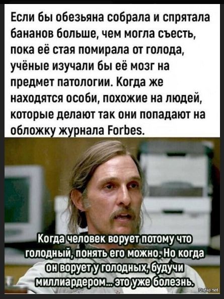 Если бы обезьяна собрала и спрятала бананов больше, чем могла съесть, пока её стая помирала от голода, учёные изучали бы её мозг на предмет патологии. Когда же находятся особи, похожие на людей, которые делают так они попадают на обложку журнала Forbes. Когда человек ворует потому что голодный, понять его можно. Но когда он ворует у голодных, будучи миллиардером... это уже болезнь.