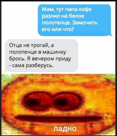 Мам, тут папа кофе разлил на белое полотенце. Замочить его или что?
Отца не трогай, а полотенце в машинку брось. Я вечером приду - сама разберусь.
ладно