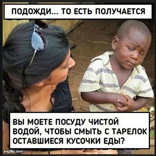 ПОДОЖДИ... ТО ЕСТЬ ПОЛУЧАЕТСЯ
ВЫ МОЕТЕ ПОСУДУ ЧИСТОЙ ВОДОЙ, ЧТОБЫ СМЫТЬ С ТАРЕЛОК ОСТАВШИЕСЯ КУСОЧКИ ЕДЫ?