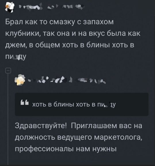 Брал как то смазку с запахом клубники, так она и на вкус была как джем, в общем хоть в блины хоть в пизду
Здравствуйте! Приглашаем вас на должность ведущего маркетолога, профессионалы нам нужны