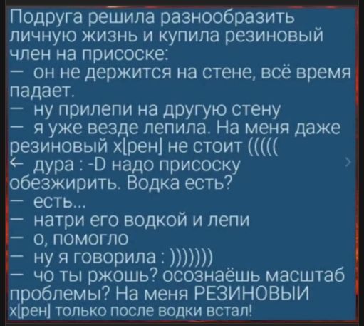 Подруга решила diversity разнообразить личную жизнь и купила резиновый член на присоске: — он не держится на стене, всё время падает. — ну приклеи на другую стену. — я уже везде лепила. На меня даже резиновый хрен стоит ((....) дура :-D надо присоску обезжирить. Водка есть? — есть… натри его водкой и лapy — о, помогло — ну я говорила : )))) — осознаёшь масштаб проблемы? На меня резиновый хрен только после водки встал!