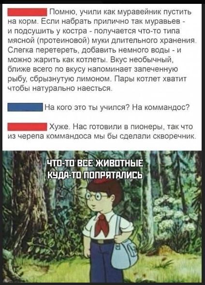 Помню, учили как муравейник пустить на корм. Если набрать прилично так муравьёв - и подсоушить у костра - получается что-то типа мясной (протеиновой) муки длительного хранения. Слегка перетереть, добавить немного воды - и можно жарить как котлеты. Вкус необычный, ближе всего по вкусу напоминает запечённую рыбу, сбрызнутую лимоном. Пары котлет хватит чтобы натурально наесться. На кого это ты учился? На коммандос? Хуже. Нас готовили в пионеры, так что из черепа коммандоса мы бы сделали скворечник. Что-то все животные куда-то попрятались