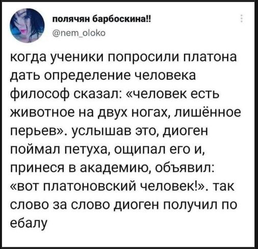 когда ученики попросили платона дать определение человека философ сказал: «человек есть животное на двух ногах, лишённое перьев». услышав это, диоген поймал петуха, ощипал его и, принёс в академию, объявил: «вот платоновский человек!». так слово за слово диоген получил по ебалу
