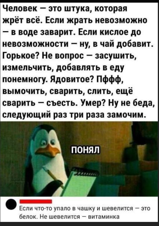 Человек — это штука, которая жрёт всё. Если жрать невозможно — в воде заварит. Если кислое до невозможности — ну, в чай добавит. Горькое? Не вопрос — засушить, измельчить, добавлять в еду понемногу. Ядовитое? Пфф, вымочить, сварить, слить, ещё сварить — съесть. Умер? Ну не беда, следующий раз три раза замочим. ПОНЯЛ. Если что-то упало в чашку и шевелится — это белок. Не шевелится — витаминка