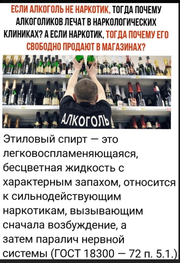 Если алкоголь не наркотик, тогда почему алкоголиков лечат в наркологических клиниках? А если наркотик, тогда почему его свободно продают в магазинах? Этиловый спирт — это легковоспламеняющаяся, бесцветная жидкость с характерным запахом, относится к сильнодействующим наркотикам, вызывающим сначала возбуждение, а затем паралич нервной системы (ГОСТ 18300–72 п. 5.1.)