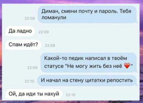 Диман, смени почту и пароль. Тебя ломанули
Да ладно
Спам идёт?
Какой-то педик написал в твоём статусе 'Не могу жить без неё' ❤️
И начал на стену цитаты репостить
Ой, да иди ты нахуй