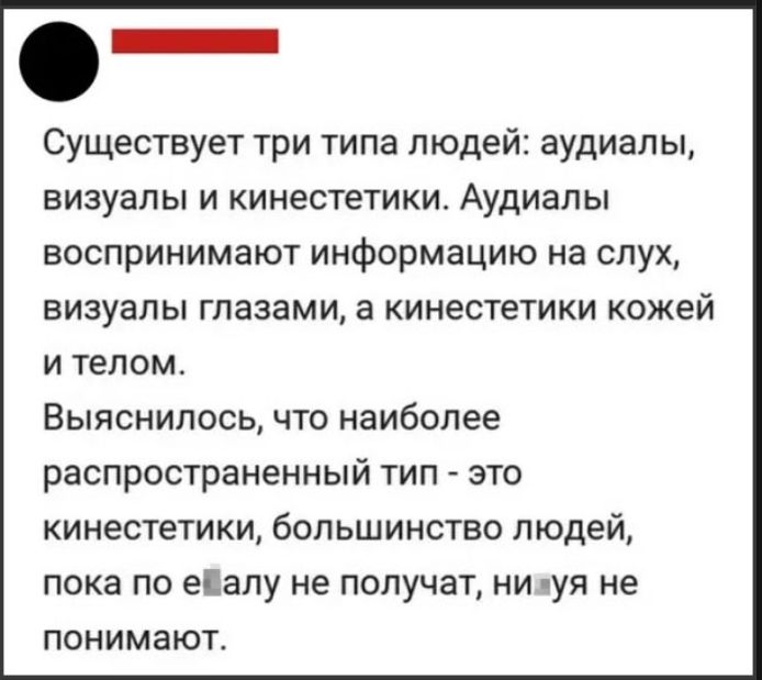 Существует три типа людей: аудиалы, визуалы и кинестетики. Аудиалы воспринимают информацию на слух, визуалы — глазами, а кинестетики — кожей и телом. Выяснилось, что наиболее распространённый тип — кинестетики; большинство людей пока что не понимают.