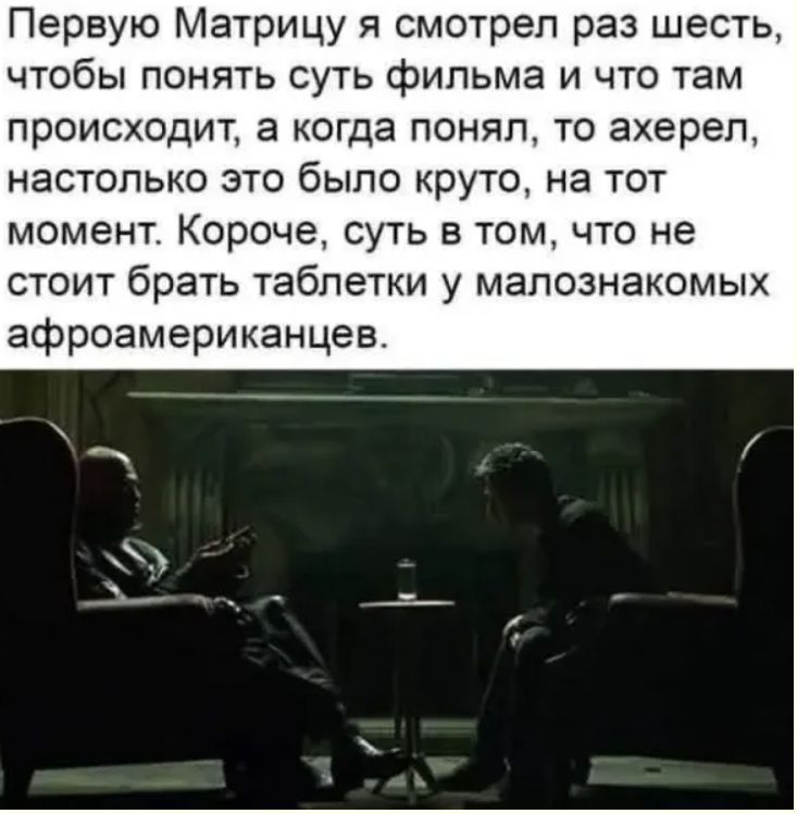 Первуюю Матрицу я смотрел раз шесть, чтобы понять суть фильма и что там происходит, а когда понял, то ахерел, настолько это было круто, на тот момент. Короче, суть в том, что не стоит брать таблетки у малознакомых афроамериканцев.