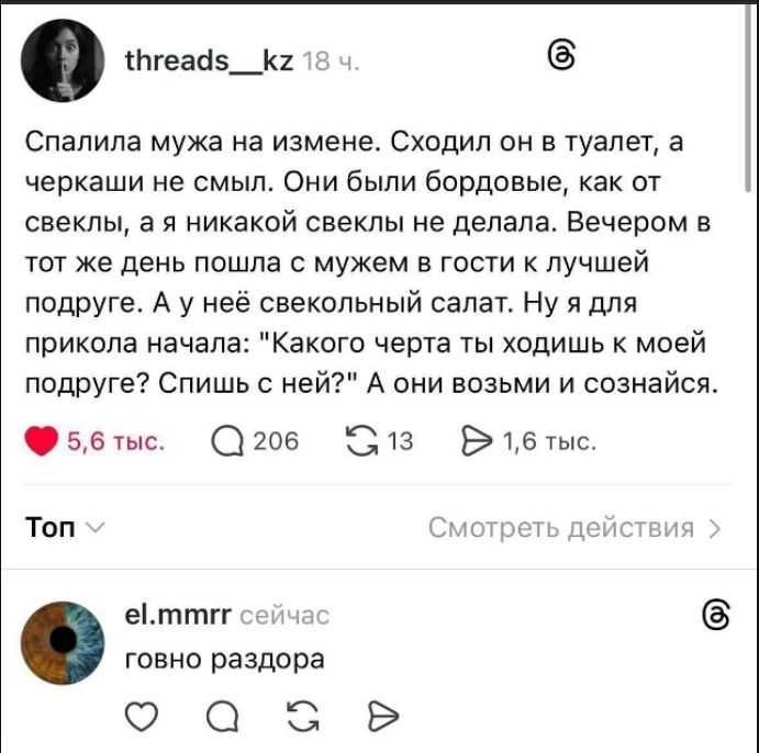 Спалила мужа на измене. Сходил он в туалет, а черкаши не смысл. Они были бордовые, как от свеклы, а никакой свеклы не делала. Вечером в тот же день пошла с мужем в гости к лучшей подруге. А у неё свекольный салат. Ну я для прикола начала: 'Какого черта ты ходишь к моей подруге? Спишь с ней?' А они возьми и сознайся.
