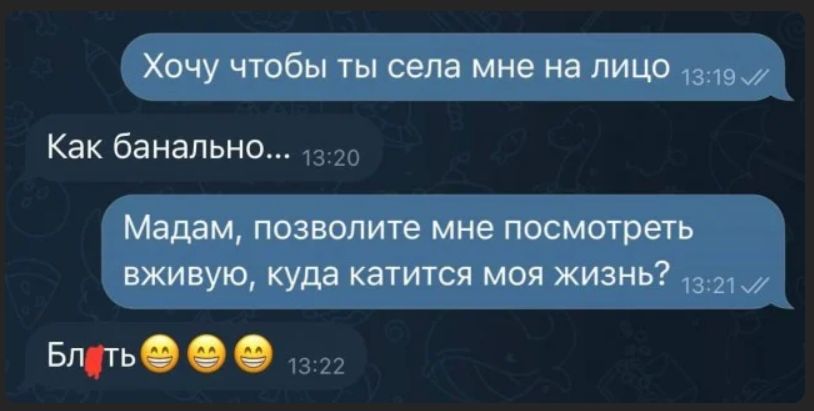 Хочу чтобы ты села мне на лицо
Как банально...
Мадам, позвольте мне посмотреть живую, куда катится моя жизнь?
Блять
