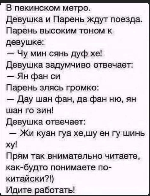В пекинском метро. Девушка и Парень ждут поезда. Парень высоким тоном к Девушке: — Чу мин сянь дуф хе! Девушка задумчиво отвечает: — Ян фан си Парень громко: — Дау шан фан, да фан ню, ян шан го зин! Девушка отвечает: — Жи куан гуа хе, шин ху! Прям так внимательно читаете, как будто понимаете по‑китайски?! Идите работать!