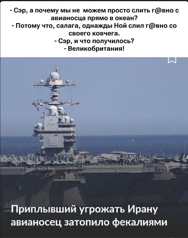 - Сэр, а почему мы не можем просто слить г@вно с авианоцца прямо в океан?\n- Потому что, салaга, однажды Ной слил г@вно со своего ковчега.\n- Сэр, и что получилось?\n- Великобритания!\n\nПриплывший угрожать Ирану авианосец затопило фекалиями
