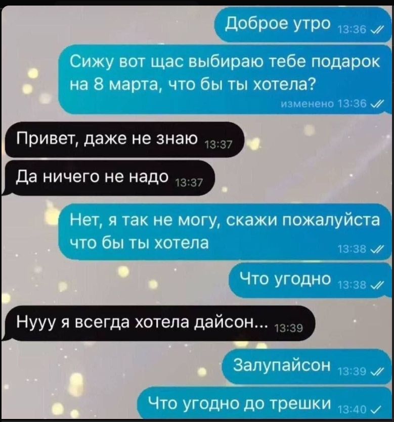 Доброе утро
Сижу вот щас выбираю тебе подарок на 8 марта, что бы ты хотела?
Привет, даже не знаю
Да ничего не надо
Нет, я так не могу, скажи пожалуйста что бы ты хотела
Что угодно
Нууу я всегда хотела дайсон...
Залупайсон
Что угодно до трешек