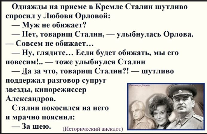 Однажды на приёме в Кремле Сталин шутливо спросил у Любови Орловой: — Муж не обижает? — Нет, товарищ Сталин, — улыбнулась Орлова. — Совсем не обижает... — Ну, глядите... Если будет обижать, мы его повесим! — сказала Орлова. Сталин покосился на неё и мрачно пояснил: — За шею. (Исторический анекдот)