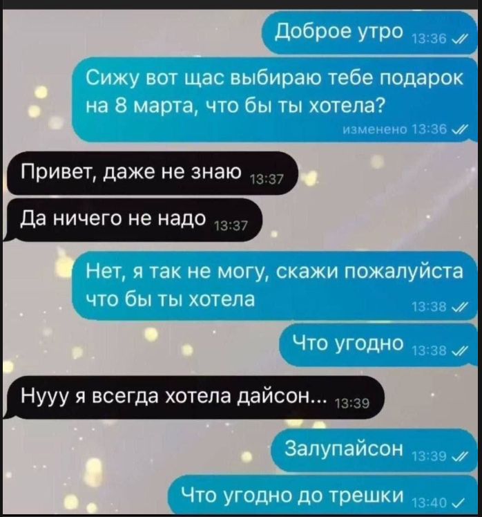 Доброе утро Сижу вот щас выбираю тебе подарок на 8 марта, что бы ты хотела? Привет, даже не знаю Да ничего не надо Нет, я так не могу, скажи пожалуйста что бы ты бы хотела Что угодно Нууу я всегда хотела дайсон... Залупайсон Что угодно до трещки