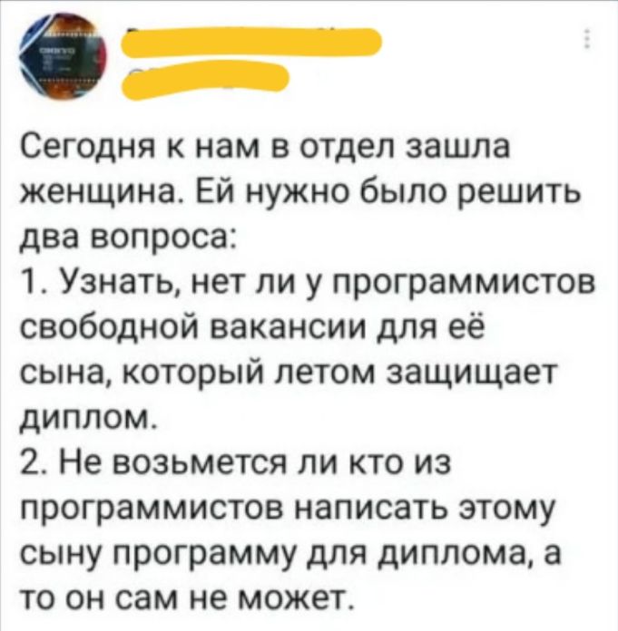 Сегодня к нам в отдел зашла женщина. Ей нужно было решить два вопроса: 1. Узнать, нет ли у программистов свободной вакансии для её сына, который летом защищает диплом. 2. Не возьмется ли кто из программистов написать этому сыну программу для диплома, а то он сам не может.