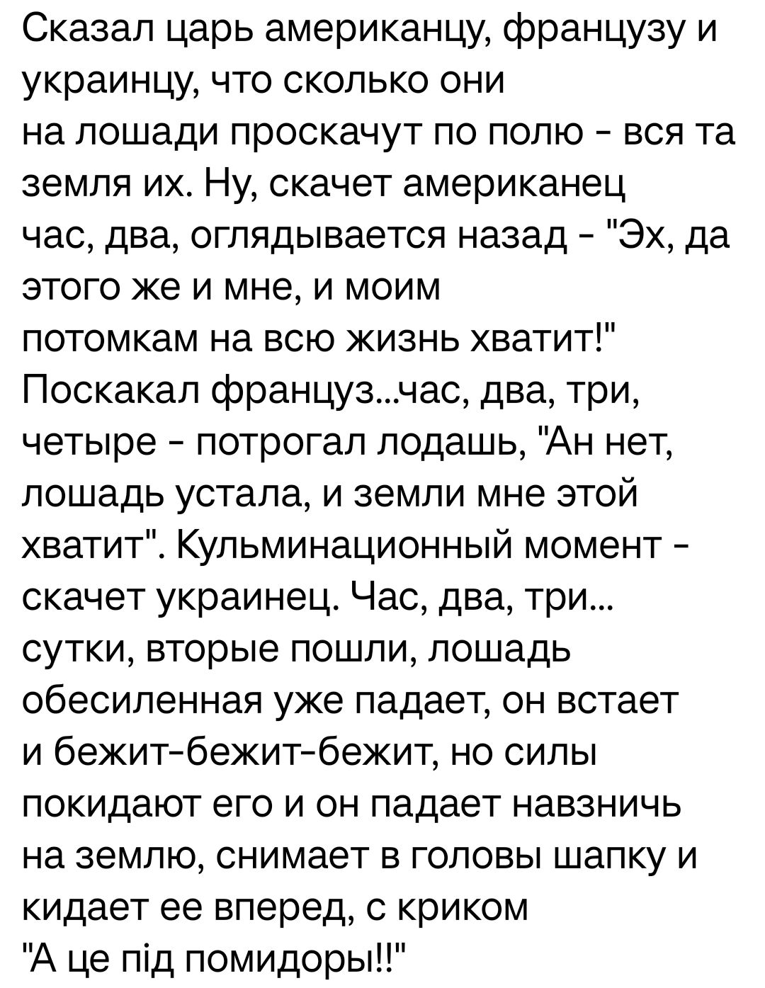Сказал царь американцу французу и украинцу что сколько они на лошади проскачут по полю вся та земля их Ну скачет американец час два оглядывается назад Эх да этого же и мне и моим потомкам на всю жизнь хватит Поскакап французчас два три четыре потрогал подашь Ан нет лошадь устала и земли мне этой хватит Кульминационный момент скачет украинец Час два три сутки вторые пошли лошадь обесиленная уже пад