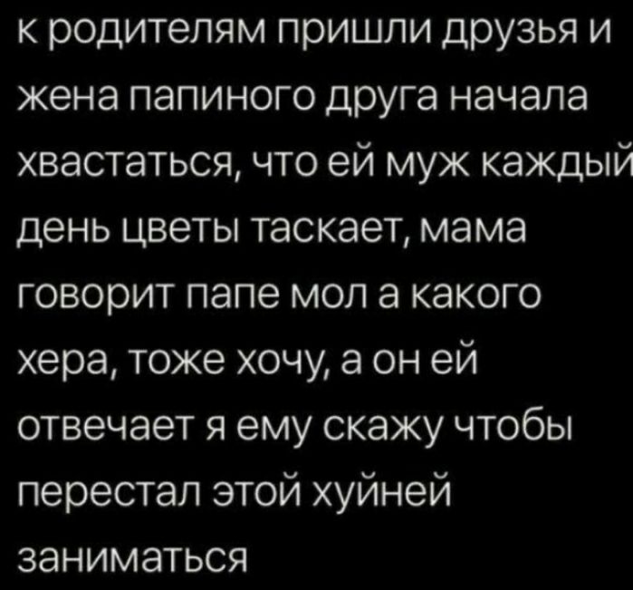 к родителям пришли дрУзья и жена папиного друга начала хвастаться что ей муж каждый день цветы таскает мама говорит папе мол а какого хера тоже хочу а он ей отвечает я ему скажу чтобы перестал этой хуйней заниматься